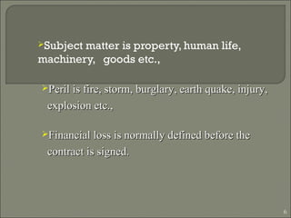 Subject matter is property, human life,
machinery, goods etc.,
6
Peril is fire, storm, burglary, earth quake, injury,Peril is fire, storm, burglary, earth quake, injury,
explosion etc.,explosion etc.,
Financial loss is normally defined before theFinancial loss is normally defined before the
contract is signed.contract is signed.
 
