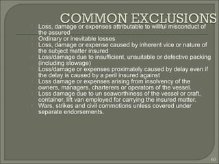  Loss, damage or expenses attributable to willful misconduct of
the assured
 Ordinary or inevitable losses
 Loss, damage or expense caused by inherent vice or nature of
the subject matter insured
 Loss/damage due to insufficient, unsuitable or defective packing
(including stowage)
 Loss/damage or expenses proximately caused by delay even if
the delay is caused by a peril insured against
 Loss damage or expenses arising from insolvency of the
owners, managers, charterers or operators of the vessel.
 Loss damage due to un seaworthiness of the vessel or craft,
container, lift van employed for carrying the insured matter.
 Wars, strikes and civil commotions unless covered under
separate endorsements.
60
 