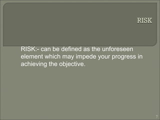 RISK:- can be defined as the unforeseen
element which may impede your progress in
achieving the objective.
7
 
