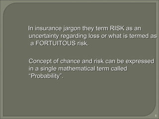 8
In insurance jargon they term RISK as anIn insurance jargon they term RISK as an
uncertainty regarding loss or what is termed asuncertainty regarding loss or what is termed as
a FORTUITOUS risk.a FORTUITOUS risk.
Concept of chance and risk can be expressedConcept of chance and risk can be expressed
in a single mathematical term calledin a single mathematical term called
“Probability”.“Probability”.
 