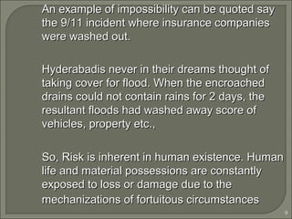 9
An example of impossibility can be quoted sayAn example of impossibility can be quoted say
the 9/11 incident where insurance companiesthe 9/11 incident where insurance companies
were washed out.were washed out.
Hyderabadis never in their dreams thought ofHyderabadis never in their dreams thought of
taking cover for flood. When the encroachedtaking cover for flood. When the encroached
drains could not contain rains for 2 days, thedrains could not contain rains for 2 days, the
resultant floods had washed away score ofresultant floods had washed away score of
vehicles, property etc.,vehicles, property etc.,
So, Risk is inherent in human existence. HumanSo, Risk is inherent in human existence. Human
life and material possessions are constantlylife and material possessions are constantly
exposed to loss or damage due to theexposed to loss or damage due to the
mechanizations of fortuitous circumstancesmechanizations of fortuitous circumstances
 