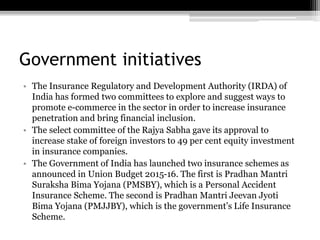 Government initiatives
• The Insurance Regulatory and Development Authority (IRDA) of
India has formed two committees to explore and suggest ways to
promote e-commerce in the sector in order to increase insurance
penetration and bring financial inclusion.
• The select committee of the Rajya Sabha gave its approval to
increase stake of foreign investors to 49 per cent equity investment
in insurance companies.
• The Government of India has launched two insurance schemes as
announced in Union Budget 2015-16. The first is Pradhan Mantri
Suraksha Bima Yojana (PMSBY), which is a Personal Accident
Insurance Scheme. The second is Pradhan Mantri Jeevan Jyoti
Bima Yojana (PMJJBY), which is the government’s Life Insurance
Scheme.
 