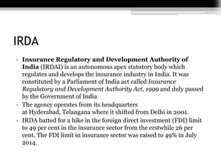 IRDA
• Insurance Regulatory and Development Authority of
India (IRDAI) is an autonomous apex statutory body which
regulates and develops the insurance industry in India. It was
constituted by a Parliament of India act called Insurance
Regulatory and Development Authority Act, 1999 and duly passed
by the Government of India
• The agency operates from its headquarters
at Hyderabad, Telangana where it shifted from Delhi in 2001.
• IRDA batted for a hike in the foreign direct investment (FDI) limit
to 49 per cent in the insurance sector from the erstwhile 26 per
cent. The FDI limit in insurance sector was raised to 49% in July
2014.
 