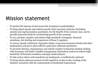 Mission statement
• To protect the interest of and secure fair treatment to policyholders
• To bring about speedy and orderly growth of the insurance industry (including
annuity and superannuation payments), for the benefit of the common man, and to
provide long term funds for accelerating growth of the economy
• To set, promote, monitor and enforce high standards of integrity, financial
soundness, fair dealing and competence of those it regulates
• To ensure speedy settlement of genuine claims, to prevent insurance frauds and other
malpractices and put in place effective grievance redressal machinery;
• To promote fairness, transparency and orderly conduct in financial markets dealing
with insurance and build a reliable management information system to enforce high
standards of financial soundness amongst market players
• To take action where such standards are inadequate or ineffectively enforced
• To bring about optimum amount of self-regulation in day-to-day working of the
industry consistent with the requirements of prudential requirement
 