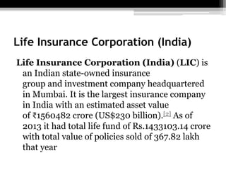 Life Insurance Corporation (India)
Life Insurance Corporation (India) (LIC) is
an Indian state-owned insurance
group and investment company headquartered
in Mumbai. It is the largest insurance company
in India with an estimated asset value
of ₹1560482 crore (US$230 billion).[2] As of
2013 it had total life fund of Rs.1433103.14 crore
with total value of policies sold of 367.82 lakh
that year
 