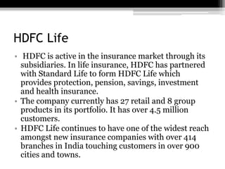HDFC Life
• HDFC is active in the insurance market through its
subsidiaries. In life insurance, HDFC has partnered
with Standard Life to form HDFC Life which
provides protection, pension, savings, investment
and health insurance.
• The company currently has 27 retail and 8 group
products in its portfolio. It has over 4.5 million
customers.
• HDFC Life continues to have one of the widest reach
amongst new insurance companies with over 414
branches in India touching customers in over 900
cities and towns.
 
