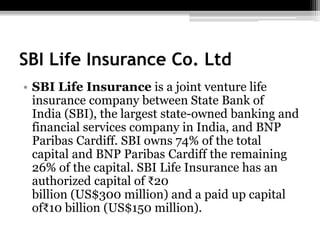 SBI Life Insurance Co. Ltd
• SBI Life Insurance is a joint venture life
insurance company between State Bank of
India (SBI), the largest state-owned banking and
financial services company in India, and BNP
Paribas Cardiff. SBI owns 74% of the total
capital and BNP Paribas Cardiff the remaining
26% of the capital. SBI Life Insurance has an
authorized capital of ₹20
billion (US$300 million) and a paid up capital
of₹10 billion (US$150 million).
 