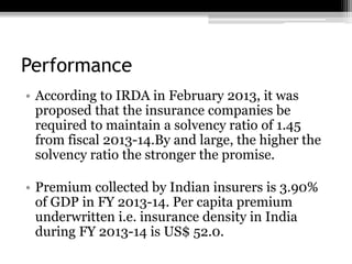 Performance
• According to IRDA in February 2013, it was
proposed that the insurance companies be
required to maintain a solvency ratio of 1.45
from fiscal 2013-14.By and large, the higher the
solvency ratio the stronger the promise.
• Premium collected by Indian insurers is 3.90%
of GDP in FY 2013-14. Per capita premium
underwritten i.e. insurance density in India
during FY 2013-14 is US$ 52.0.
 
