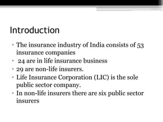 Introduction
• The insurance industry of India consists of 53
insurance companies
• 24 are in life insurance business
• 29 are non-life insurers.
• Life Insurance Corporation (LIC) is the sole
public sector company.
• In non-life insurers there are six public sector
insurers
 