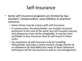 Self-InsuranceSome self-insurance programs are limited by law (workers’ compensation, auto liability) or practical concerns.Some clients may be uneasy with self-insurance.In construction, the policyholder can include insurance premiums in the cost of the work; but self-insured reserves and allowances may not be chargeable: it may be more profitable to buy insurance than to self-insure in these cases.Tax treatment of self-insurance may be troubling. Policyholder may take a contra-income charge (similar to an allowance for bad debts) but most of these advanced  techniques call for tax counsel as well as risk management. 