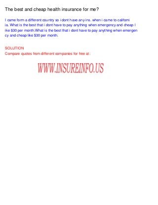 The best and cheap health insurance for me?
I came form a different country so i dont have any ins. when i came to californi
ia. What is the best that i dont have to pay anything when emergency and cheap l
ike $30 per month.What is the best that i dont have to pay anything when emergen
cy and cheap like $30 per month.

SOLUTION
Compare quotes from different companies for free at:

 