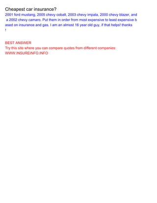 Cheapest car insurance?
2001 ford mustang, 2005 chevy cobalt, 2003 chevy impala, 2000 chevy blazer, and
a 2002 chevy camaro. Put them in order from most expensive to least expensive b
ased on insurance and gas. I am an almost 16 year old guy, if that helps! thanks
!
BEST ANSWER
Try this site where you can compare quotes from different companies:
WWW.INSUREINFO.INFO
 