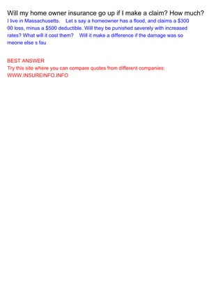 Will my home owner insurance go up if I make a claim? How much?
I live in Massachusetts.Let s say a homeowner has a flood, and claims a $300
00 loss, minus a $500 deductible. Will they be punished severely with increased
rates? What will it cost them?Will it make a difference if the damage was so
meone else s fau
BEST ANSWER
Try this site where you can compare quotes from different companies:
WWW.INSUREINFO.INFO
 