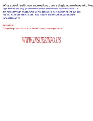 What sort of health insurance options does a single woman have who lives
I get worried about my girlfriend because she doesn't have health insurance. I a
am insured through my job, what are her options? Is there something she can sign
up for? If she has health issues I want to know that she will be able to afford
any necessary m
SOLUTION
Compare quotes for free from the best insurance companies at:
 
