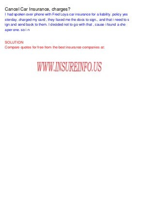 Cancel Car Insurance, charges?
I had spoken over phone with Fred Loya car insurance for a liability. policy yes
sterday .charged my card , they faxed me the docs to sign., and that i need to s
ign and send back to them. I decided not to go with that , cause i found a che
aper one. so i n
SOLUTION
Compare quotes for free from the best insurance companies at:
 