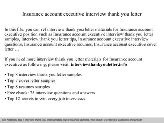 Insurance account executive interview thank you letter 
In this file, you can ref interview thank you letter materials for Insurance account 
executive position such as Insurance account executive interview thank you letter 
samples, interview thank you letter tips, Insurance account executive interview 
questions, Insurance account executive resumes, Insurance account executive cover 
letter … 
If you need more interview thank you letter materials for Insurance account 
executive as following, please visit: interviewthankyouletter.info 
• Top 8 interview thank you letter samples 
• Top 7 cover letter samples 
• Top 8 resumes samples 
• Free ebook: 75 interview questions and answers 
• Top 12 secrets to win every job interviews 
Top materials: top 7 interview thank you lettersamples, top 8 resumes samples, free ebook: 75 interview questions and answer 
Interview questions and answers – free download/ pdf and ppt file 
 