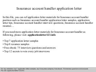 Insurance account handler application letter 
In this file, you can ref application letter materials for Insurance account handler 
position such as Insurance account handler application letter samples, application 
letter tips, Insurance account handler interview questions, Insurance account handler 
resumes… 
If you need more application letter materials for Insurance account handler as 
following, please visit: applicationletter123.info 
• Top 7 application letter samples 
• Top 8 resumes samples 
• Free ebook: 75 interview questions and answers 
• Top 12 secrets to win every job interviews 
For top materials: top 7 application letter samples, top 8 resumes samples, free ebook: 75 interview questions and answers 
Pls visit: applicationletter123.info 
Interview questions and answers – free download/ pdf and ppt file 
 