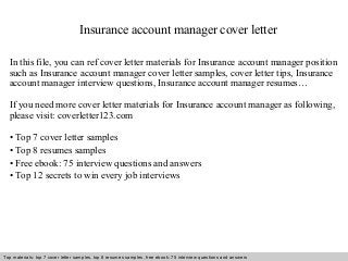 Insurance account manager cover letter 
In this file, you can ref cover letter materials for Insurance account manager position 
such as Insurance account manager cover letter samples, cover letter tips, Insurance 
account manager interview questions, Insurance account manager resumes… 
If you need more cover letter materials for Insurance account manager as following, 
please visit: coverletter123.com 
• Top 7 cover letter samples 
• Top 8 resumes samples 
• Free ebook: 75 interview questions and answers 
• Top 12 secrets to win every job interviews 
Top materials: top 7 cover letter samples, top 8 Interview resumes samples, questions free and ebook: answers 75 – interview free download/ questions pdf and answers 
ppt file 
 