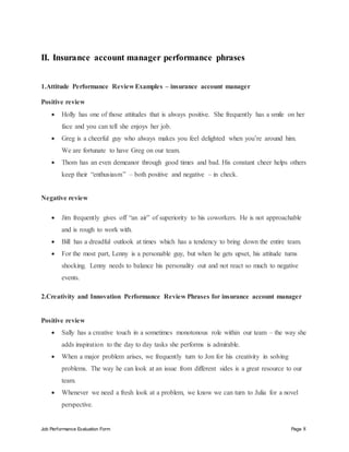 Job Performance Evaluation Form Page 8
II. Insurance account manager performance phrases
1.Attitude Performance Review Examples – insurance account manager
Positive review
 Holly has one of those attitudes that is always positive. She frequently has a smile on her
face and you can tell she enjoys her job.
 Greg is a cheerful guy who always makes you feel delighted when you’re around him.
We are fortunate to have Greg on our team.
 Thom has an even demeanor through good times and bad. His constant cheer helps others
keep their “enthusiasm” – both positive and negative – in check.
Negative review
 Jim frequently gives off “an air” of superiority to his coworkers. He is not approachable
and is rough to work with.
 Bill has a dreadful outlook at times which has a tendency to bring down the entire team.
 For the most part, Lenny is a personable guy, but when he gets upset, his attitude turns
shocking. Lenny needs to balance his personality out and not react so much to negative
events.
2.Creativity and Innovation Performance Review Phrases for insurance account manager
Positive review
 Sally has a creative touch in a sometimes monotonous role within our team – the way she
adds inspiration to the day to day tasks she performs is admirable.
 When a major problem arises, we frequently turn to Jon for his creativity in solving
problems. The way he can look at an issue from different sides is a great resource to our
team.
 Whenever we need a fresh look at a problem, we know we can turn to Julia for a novel
perspective.
 