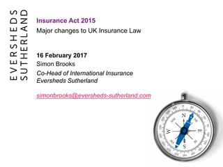 Major changes to UK Insurance Law
Insurance Act 2015
16 February 2017
Simon Brooks
Co-Head of International Insurance
Eversheds Sutherland
simonbrooks@eversheds-sutherland.com
 
