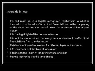 Insurable interest

•   Insured must be in a legally recognized relationship to what is
    insured so that he will suffer a direct financial loss on the happening
    of the event insured ( or benefit from the existence of the subject
    matter)
•   It is the legal right of the person to insure
•   It is not the owner alone, but every person who would suffer direct
    financial loss from the destruction
•   Existence of insurable interest for different types of insurance
   Life insurance : at the time of insurance
   Fire insurance : both at the of insurance and loss
   Marine insurance : at the time of loss
 