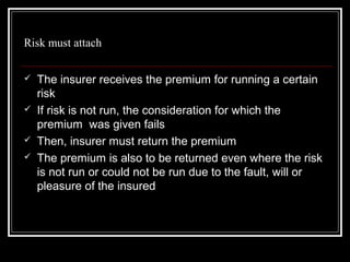 Risk must attach

   The insurer receives the premium for running a certain
    risk
   If risk is not run, the consideration for which the
    premium was given fails
   Then, insurer must return the premium
   The premium is also to be returned even where the risk
    is not run or could not be run due to the fault, will or
    pleasure of the insured
 