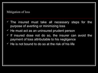 Mitigation of loss

   The insured must take all necessary steps for the
    purpose of averting or minimizing loss
   He must act as an uninsured prudent person
   If insured dose not do so, the insurer can avoid the
    payment of loss attributable to his negligence
   He is not bound to do so at the risk of his life
 