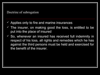Doctrine of subrogation

   Applies only to fire and marine insurances
   The insurer, on making good the loss, is entitled to be
    put into the place of insured
   So, whenever an insured has received full indemnity in
    respect of his loss, all rights and remedies which he has
    against the third persons must be held and exercised for
    the benefit of the insurer.
 