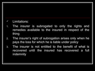     Limitations:
1.   The insurer is subrogated to only the rights and
     remedies available to the insured in respect of the
     thing
2.   The insurer’s right of subrogation arises only when he
     pays the loss for which he is liable under policy
3.   The insurer is not entitled to the benefit of what is
     recovered until the insured has recovered a full
     indemnity
 