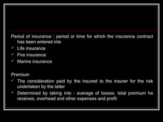 Period of insurance : period or time for which the insurance contract
  has been entered into
 Life insurance
 Fire insurance
 Marine insurance



Premium
 The consideration paid by the insured to the insurer for the risk
   undertaken by the latter
 Determined by taking into : average of losses, total premium he
   receives, overhead and other expenses and profit
 