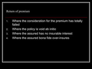 Return of premium


1.   Where the consideration for the premium has totally
     failed
2.   Where the policy is void ab initio
3.   Where the assured has no insurable interest
4.   Where the assured bona fide over-insures
 