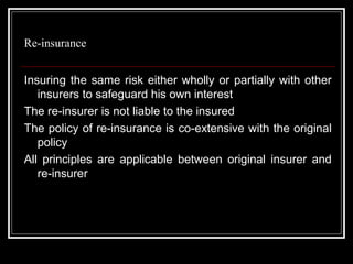 Re-insurance


Insuring the same risk either wholly or partially with other
   insurers to safeguard his own interest
The re-insurer is not liable to the insured
The policy of re-insurance is co-extensive with the original
   policy
All principles are applicable between original insurer and
   re-insurer
 