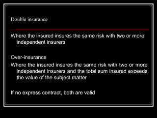 Double insurance


Where the insured insures the same risk with two or more
 independent insurers

Over-insurance
Where the insured insures the same risk with two or more
  independent insurers and the total sum insured exceeds
  the value of the subject matter

If no express contract, both are valid
 
