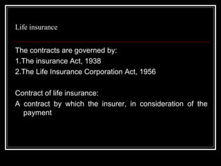 Life insurance


The contracts are governed by:
1.The insurance Act, 1938
2.The Life Insurance Corporation Act, 1956

Contract of life insurance:
A contract by which the insurer, in consideration of the
  payment
 