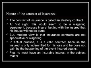 Nature of the contract of insurance
   The contract of insurance is called an aleatory contract
   At first sight, this would seem to be a wagering
    agreement, because insurer betting with the insured that
    his house will not be burnt
   But, modern view is that insurance contracts are not
    speculative or wagering
   In actual practice, it is a valid contract, because the
    insured is only indemnified for his loss and he dose not
    gain by the happening of the event insured against.
   Plus he must have an insurable interest in the subject
    matter
 