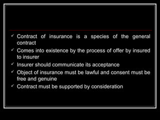    Contract of insurance is a species of the general
    contract
   Comes into existence by the process of offer by insured
    to insurer
   Insurer should communicate its acceptance
   Object of insurance must be lawful and consent must be
    free and genuine
   Contract must be supported by consideration
 