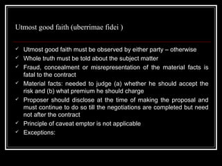 Utmost good faith (uberrimae fidei )

   Utmost good faith must be observed by either party – otherwise
   Whole truth must be told about the subject matter
   Fraud, concealment or misrepresentation of the material facts is
    fatal to the contract
   Material facts: needed to judge (a) whether he should accept the
    risk and (b) what premium he should charge
   Proposer should disclose at the time of making the proposal and
    must continue to do so till the negotiations are completed but need
    not after the contract
   Principle of caveat emptor is not applicable
   Exceptions:
 