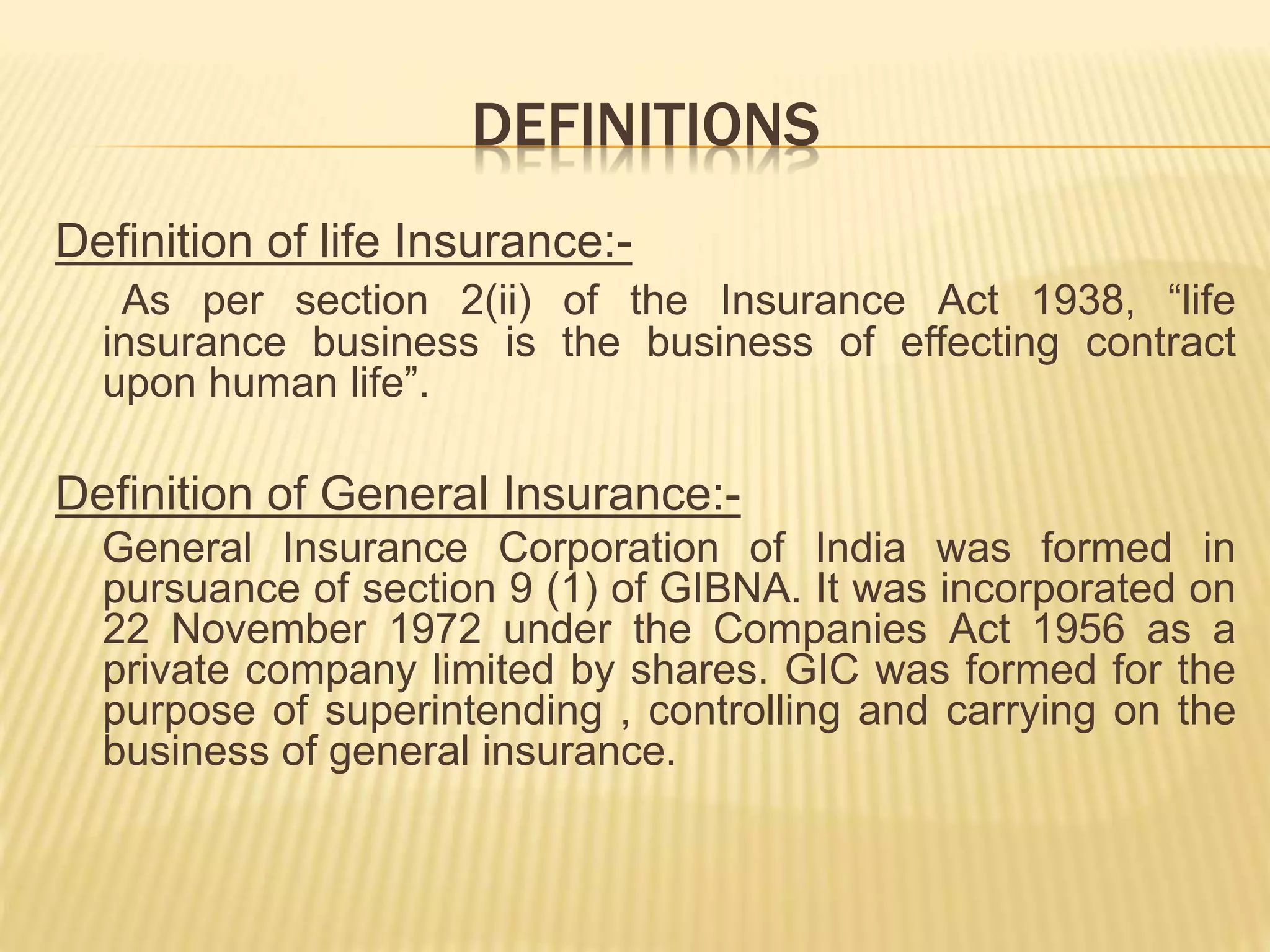 DEFINITIONS
Definition of life Insurance:-
As per section 2(ii) of the Insurance Act 1938, “life
insurance business is the business of effecting contract
upon human life”.
Definition of General Insurance:-
General Insurance Corporation of India was formed in
pursuance of section 9 (1) of GIBNA. It was incorporated on
22 November 1972 under the Companies Act 1956 as a
private company limited by shares. GIC was formed for the
purpose of superintending , controlling and carrying on the
business of general insurance.
 