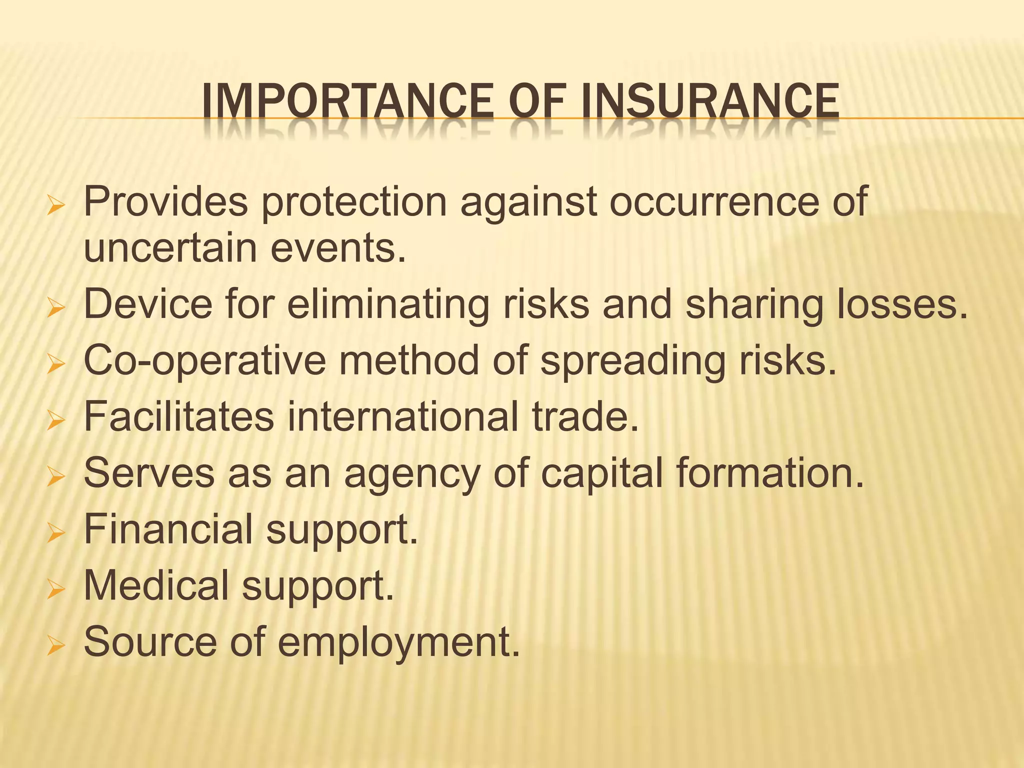IMPORTANCE OF INSURANCE
 Provides protection against occurrence of
uncertain events.
 Device for eliminating risks and sharing losses.
 Co-operative method of spreading risks.
 Facilitates international trade.
 Serves as an agency of capital formation.
 Financial support.
 Medical support.
 Source of employment.
 