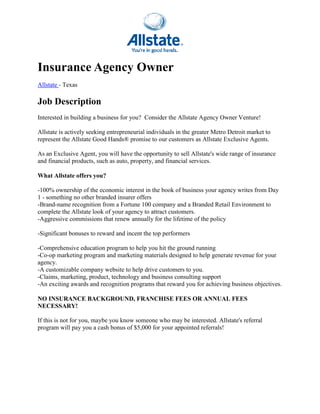 Insurance Agency Owner
Allstate - Texas

Job Description
Interested in building a business for you? Consider the Allstate Agency Owner Venture!

Allstate is actively seeking entrepreneurial individuals in the greater Metro Detroit market to
represent the Allstate Good Hands® promise to our customers as Allstate Exclusive Agents.

As an Exclusive Agent, you will have the opportunity to sell Allstate's wide range of insurance
and financial products, such as auto, property, and financial services.

What Allstate offers you?

-100% ownership of the economic interest in the book of business your agency writes from Day
 100%
1 - something no other branded insurer offers
-Brand-name recognition from a Fortune 100 company and a Branded Retail Environment to
       name
complete the Allstate look of your agency to attract customers.
                            f
-Aggressive commissions that renew annually for the lifetime of the policy
 Aggressive

-Significant bonuses to reward and incent the top performers
 Significant

-Comprehensive education program to help you hit the ground running
 Comprehensive
-Co-op marketing program and marketing materials designed to help generate revenue for your
              ting
agency.
-A customizable company website to help drive customers to you.
 A
-Claims, marketing, product, technology and business consulting support
 Claims,
-An exciting awards and recognition programs that reward you for achieving business objectives.
                              nition

NO INSURANCE BACKGROUND, FRANCHISE FEES OR ANNUAL FEES
NECESSARY!

If this is not for you, maybe you know someone who may be interested. Allstate's referral
program will pay you a cash bon of $5,000 for your appointed referrals!
                              bonus
 