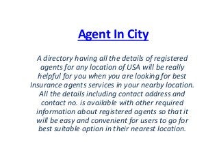 Agent In City
A directory having all the details of registered
agents for any location of USA will be really
helpful for you when you are looking for best
Insurance agents services in your nearby location.
All the details including contact address and
contact no. is available with other required
information about registered agents so that it
will be easy and convenient for users to go for
best suitable option in their nearest location.
 
