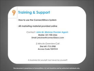 Training & Support
This document is proprietary to Connect2Docs, LLC and should be used by authorized individuals only.
· How to use the Connect2Docs System
· All marketing material provided online
Contact: John M. Mickner Premier Agent:
Mobile: 231-920-2366
Email: jmickner@connect2docs.com
2 Minute Overview Call
Dial 641-715-3900
Access Code 925721#
In business for yourself, but never by yourself!
 