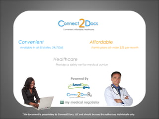 Convenient
Powered By
Available in all 50 states, 24/7/365
This document is proprietary to Connect2Docs, LLC and should be used by authorized individuals only.
Affordable
Family plans all under $25 per month
Healthcare
Provides a safety net for medical advice
 