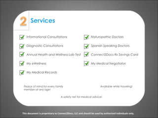 Services
This document is proprietary to Connect2Docs, LLC and should be used by authorized individuals only.
Informational Consultations
Diagnostic Consultations
Annual Health and Wellness Lab Test
My eWellness
My Medical Records
Peace of mind for every family
member at any age!
A safety net for medical advice!
Available while traveling!
Naturopathic Doctors
Spanish Speaking Doctors
Connect2Docs Rx Savings Card
My Medical Negotiator
 