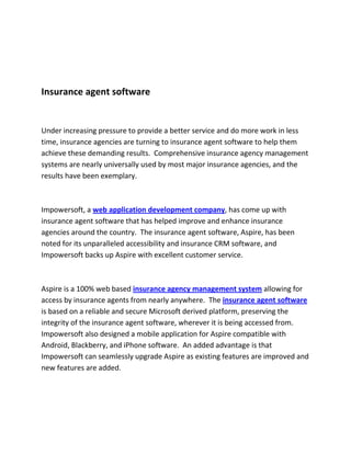 Insurance agent software


Under increasing pressure to provide a better service and do more work in less
time, insurance agencies are turning to insurance agent software to help them
achieve these demanding results. Comprehensive insurance agency management
systems are nearly universally used by most major insurance agencies, and the
results have been exemplary.



Impowersoft, a web application development company, has come up with
insurance agent software that has helped improve and enhance insurance
agencies around the country. The insurance agent software, Aspire, has been
noted for its unparalleled accessibility and insurance CRM software, and
Impowersoft backs up Aspire with excellent customer service.



Aspire is a 100% web based insurance agency management system allowing for
access by insurance agents from nearly anywhere. The insurance agent software
is based on a reliable and secure Microsoft derived platform, preserving the
integrity of the insurance agent software, wherever it is being accessed from.
Impowersoft also designed a mobile application for Aspire compatible with
Android, Blackberry, and iPhone software. An added advantage is that
Impowersoft can seamlessly upgrade Aspire as existing features are improved and
new features are added.
 