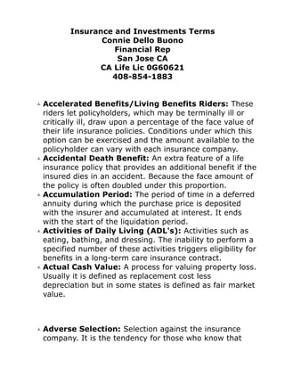 Insurance and Investments Terms
              Connie Dello Buono
                 Financial Rep
                  San Jose CA
             CA Life Lic 0G60621
                408-854-1883


Accelerated Benefits/Living Benefits Riders: These
riders let policyholders, which may be terminally ill or
critically ill, draw upon a percentage of the face value of
their life insurance policies. Conditions under which this
option can be exercised and the amount available to the
policyholder can vary with each insurance company.
Accidental Death Benefit: An extra feature of a life
insurance policy that provides an additional benefit if the
insured dies in an accident. Because the face amount of
the policy is often doubled under this proportion.
Accumulation Period: The period of time in a deferred
annuity during which the purchase price is deposited
with the insurer and accumulated at interest. It ends
with the start of the liquidation period.
Activities of Daily Living (ADL's): Activities such as
eating, bathing, and dressing. The inability to perform a
specified number of these activities triggers eligibility for
benefits in a long-term care insurance contract.
Actual Cash Value: A process for valuing property loss.
Usually it is defined as replacement cost less
depreciation but in some states is defined as fair market
value.



Adverse Selection: Selection against the insurance
company. It is the tendency for those who know that
 