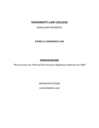 UNIVERSITY LAW COLLEGE
                      BANGALORE UNIVERSITY




                    PAPER #1: INSURANCE LAW




                         SEMINAR REPORT

The Insurance Act 1938 and The Insurance Regulatory Authority Act 2000




                        MAITRAYEE PATHAK

                         LLM-BUSINESS LAW
 