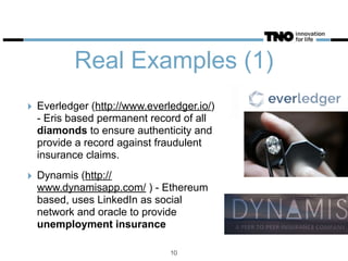 Real Examples (1)
‣ Everledger (http://www.everledger.io/)
- Eris based permanent record of all
diamonds to ensure authenticity and
provide a record against fraudulent
insurance claims.
‣ Dynamis (http://
www.dynamisapp.com/ ) - Ethereum
based, uses LinkedIn as social
network and oracle to provide
unemployment insurance
10
 