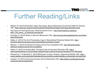 Further Reading/Links
‣ Walport, M. (2016) Distributed Ledger Technology: Beyond Blockchain Government Office for Science,
URL: https://www.gov.uk/government/publications/distributed-ledger-technology-blackett-review
‣ The Future of Financial Services, World Economic Forum - http://www3.weforum.org/docs/
WEF_The_future__of_financial_services.pdf
‣ Huckstep, R. (2016) What’s in Store for Blockchain? URL: http://insurancethoughtleadership.com/whats-
store-blockchain/
‣ Rafiee, A. (2015) The Art of Forecasting: Augur’s Decentralized Prediction Market URL: http://
bitcoinist.net/art-forecasting-augur-decentralized-prediction-market/
‣ Redman, J. (2016) Six Ethereum Projects and its Five Competitors URL: http://bitcoinist.net/six-
ethereum-projects-and-its-five-competitors/
‣ Gilbert, S. (2016) Innovation Blog: The Hype Cycle of Insurance Disruption URL: http://
www.insurancetimes.co.uk/innovation-blog-the-hype-cycle-of-insurance-disruption/1417196.article
‣ Grewal-Carr, V. & Marshall, S. (2016) Blockchain, Enigma, Paradox, Opportunity Deloitte, URL: http://
www2.deloitte.com/content/dam/Deloitte/uk/Documents/Innovation/deloitte-uk-blockchain-full-report.pdf
‣ Vaughan, W. (2015) Improving Insurance with the Blockchain URL: https://tierion.com/blog/improving-
insurance-with-the-blockchain/
16
 