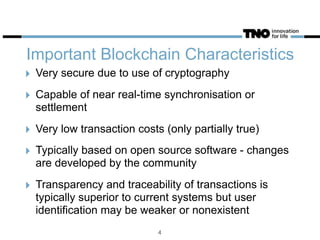 Important Blockchain Characteristics
‣ Very secure due to use of cryptography
‣ Capable of near real-time synchronisation or
settlement
‣ Very low transaction costs (only partially true)
‣ Typically based on open source software - changes
are developed by the community
‣ Transparency and traceability of transactions is
typically superior to current systems but user
identification may be weaker or nonexistent
4
 
